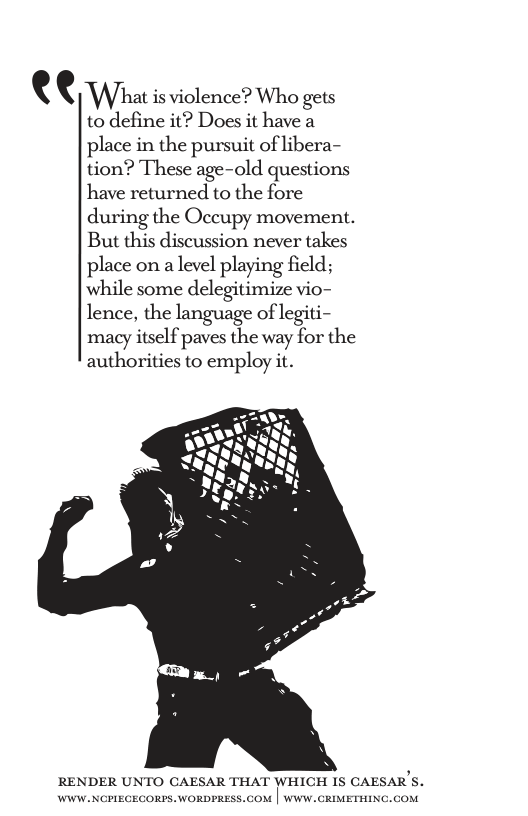 ( ( Whal is violence? Who gets to define it? Does it have a place in the pursuit of libera- tion? These age-old questions have returned to the fore during the Occupy movement. But this discussion never takes place on a level playing field; while some delegitimize vio- lence, the language of legiti- macy itself paves the way for the authorities to employ it.  RENDER UNTO CAESAR THAT WHICH IS CAESAR’S.  
